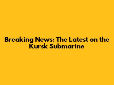 Breaking News: The Latest on the Kursk Submarine