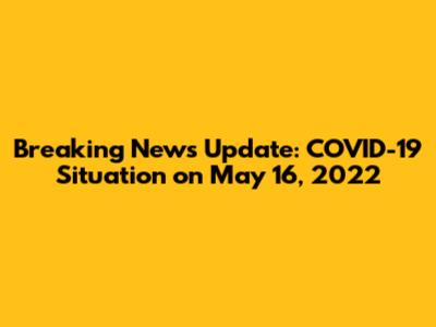 Breaking News Update: COVID-19 Situation on May 16, 2022