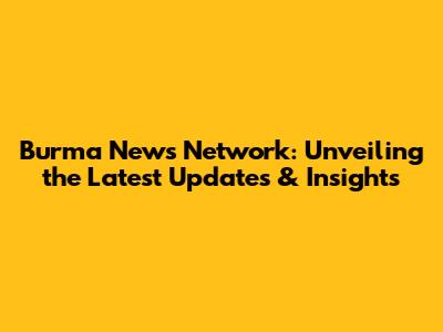 Burma News Network: Unveiling the Latest Updates & Insights