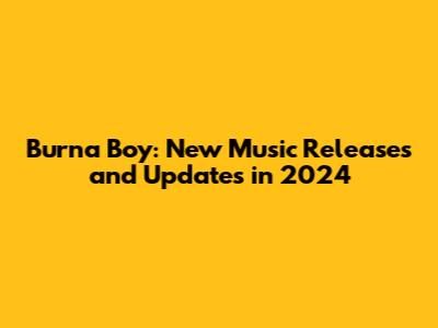 Burna Boy: New Music Releases and Updates in 2024