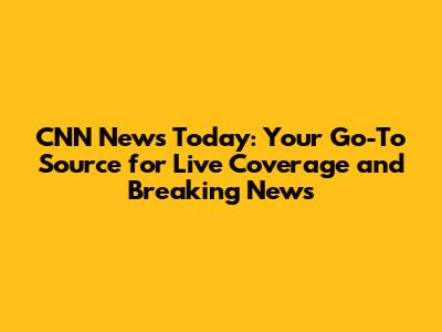 CNN News Today: Your Go-To Source for Live Coverage and Breaking News