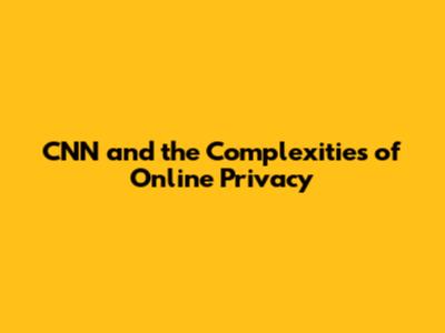 CNN and the Complexities of Online Privacy