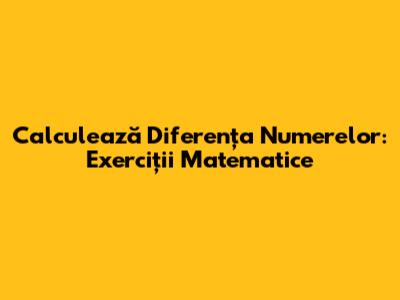 Calculează Diferența Numerelor: Exerciții Matematice