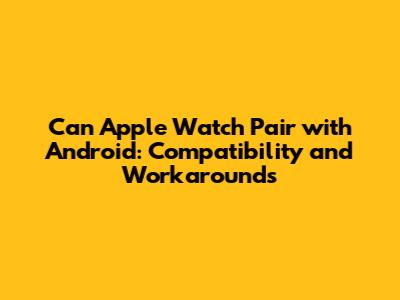 Can Apple Watch Pair with Android: Compatibility and Workarounds