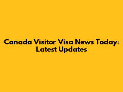 Canada Visitor Visa News Today: Latest Updates