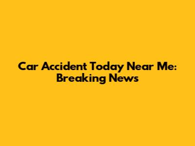 Car Accident Today Near Me: Breaking News