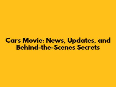 Cars Movie: News, Updates, and Behind-the-Scenes Secrets