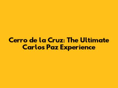 Cerro de la Cruz: The Ultimate Carlos Paz Experience