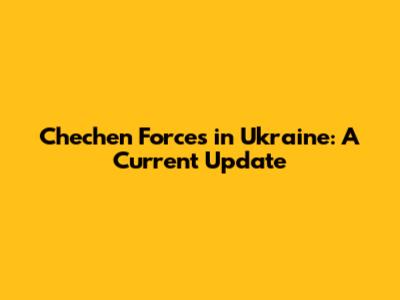 Chechen Forces in Ukraine: A Current Update