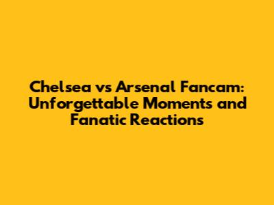Chelsea vs Arsenal Fancam: Unforgettable Moments and Fanatic Reactions
