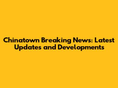 Chinatown Breaking News: Latest Updates and Developments