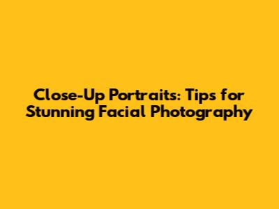 Close-Up Portraits: Tips for Stunning Facial Photography