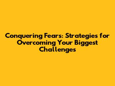 Conquering Fears: Strategies for Overcoming Your Biggest Challenges