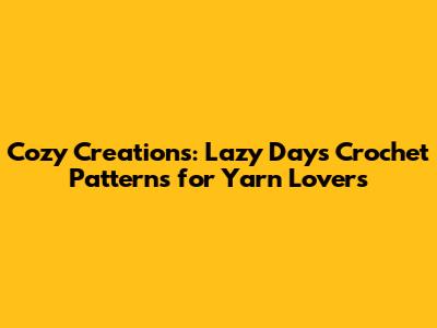 Cozy Creations: Lazy Days Crochet Patterns for Yarn Lovers