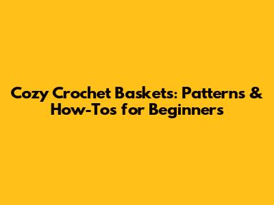 Cozy Crochet Baskets: Patterns & How-Tos for Beginners