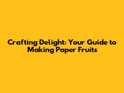 Crafting Delight: Your Guide to Making Paper Fruits
