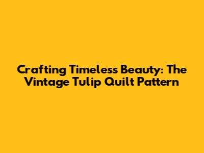 Crafting Timeless Beauty: The Vintage Tulip Quilt Pattern