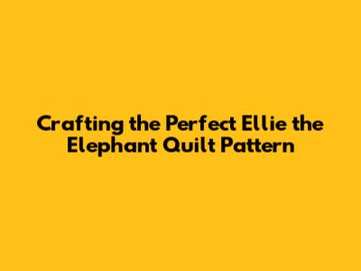 Crafting the Perfect Ellie the Elephant Quilt Pattern