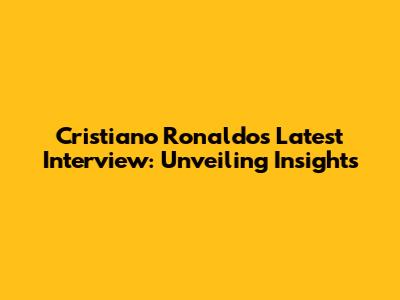 Cristiano Ronaldo's Latest Interview: Unveiling Insights