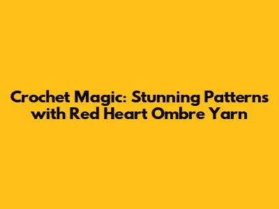 Crochet Magic: Stunning Patterns with Red Heart Ombre Yarn