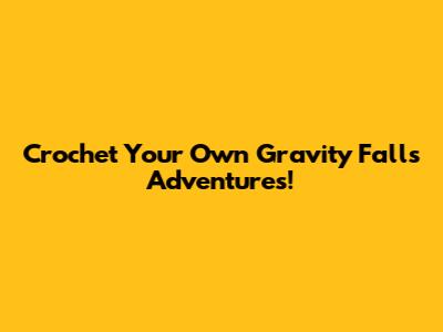 Crochet Your Own Gravity Falls Adventures!