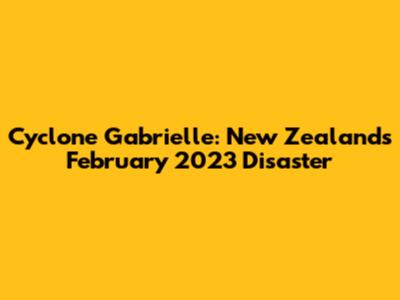 Cyclone Gabrielle: New Zealand's February 2023 Disaster