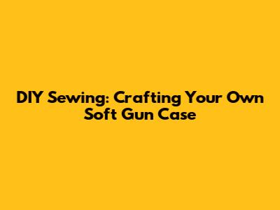 DIY Sewing: Crafting Your Own Soft Gun Case