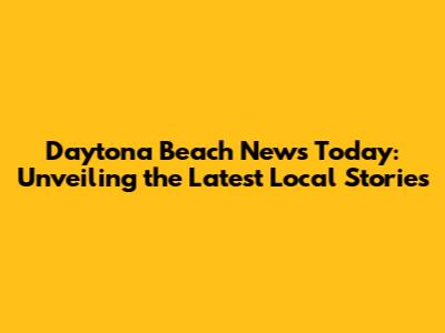 Daytona Beach News Today: Unveiling the Latest Local Stories