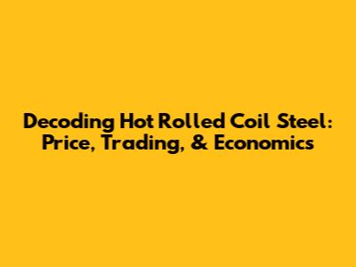Decoding Hot Rolled Coil Steel: Price, Trading, & Economics