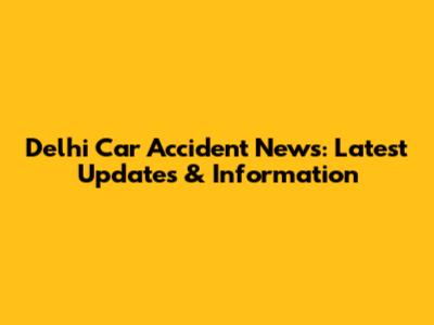 Delhi Car Accident News: Latest Updates & Information