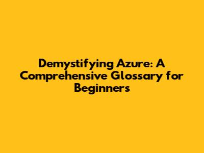 Demystifying Azure: A Comprehensive Glossary for Beginners
