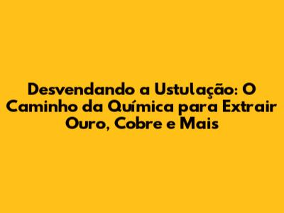 Desvendando a Ustulação: O Caminho da Química para Extrair Ouro, Cobre e Mais