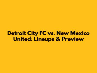 Detroit City FC vs. New Mexico United: Lineups & Preview