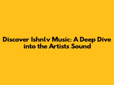 Discover Ishnlv Music: A Deep Dive into the Artist's Sound