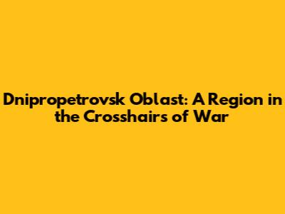 Dnipropetrovsk Oblast: A Region in the Crosshairs of War
