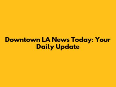 Downtown LA News Today: Your Daily Update