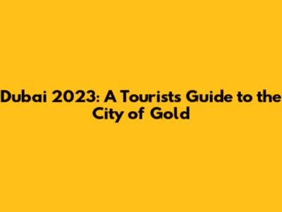 Dubai 2023: A Tourist's Guide to the City of Gold