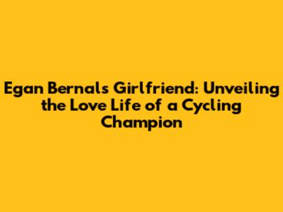 Egan Bernal's Girlfriend: Unveiling the Love Life of a Cycling Champion