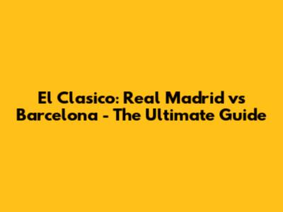 El Clasico: Real Madrid vs Barcelona - The Ultimate Guide