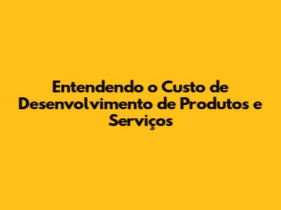 Entendendo o Custo de Desenvolvimento de Produtos e Serviços