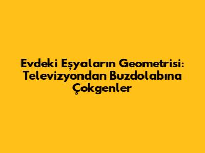 Evdeki Eşyaların Geometrisi: Televizyondan Buzdolabına Çokgenler