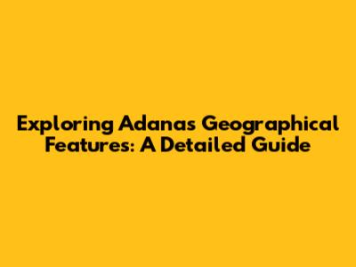 Exploring Adana's Geographical Features: A Detailed Guide