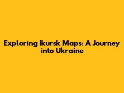 Exploring Ikursk Maps: A Journey into Ukraine