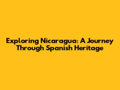 Exploring Nicaragua: A Journey Through Spanish Heritage