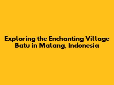 Exploring the Enchanting Village Batu in Malang, Indonesia