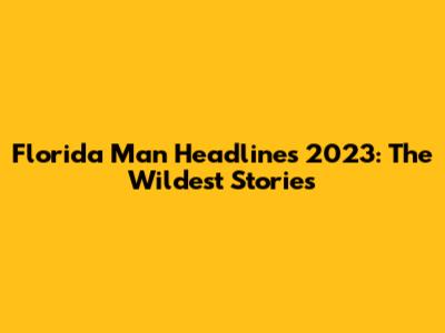 Florida Man Headlines 2023: The Wildest Stories