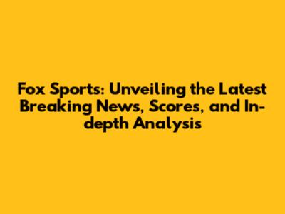 Fox Sports: Unveiling the Latest Breaking News, Scores, and In-depth Analysis