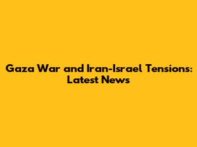 Gaza War and Iran-Israel Tensions: Latest News