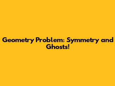 Geometry Problem: Symmetry and Ghosts!
