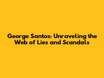 George Santos: Unraveling the Web of Lies and Scandals